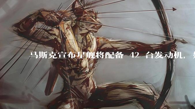 马斯克宣布星舰将配备 42 台发动机，如何评价这一设计？