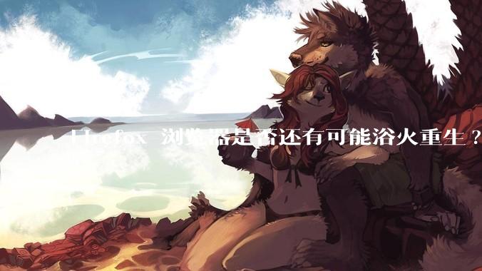 Firefox 浏览器是否还有可能浴火重生?